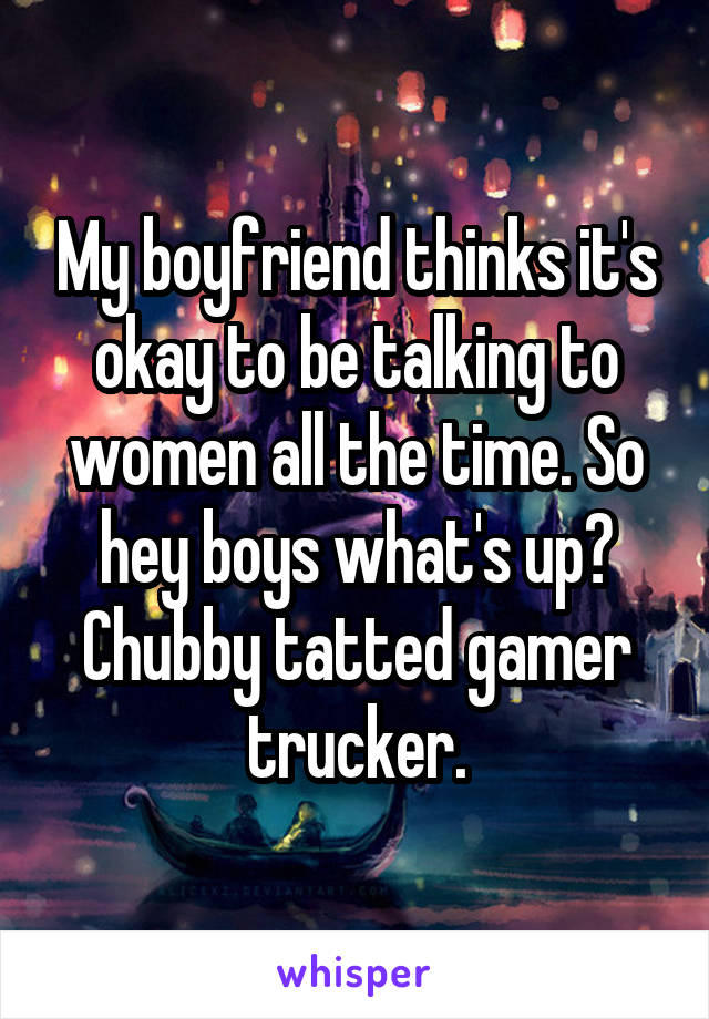 My boyfriend thinks it's okay to be talking to women all the time. So hey boys what's up? Chubby tatted gamer trucker.