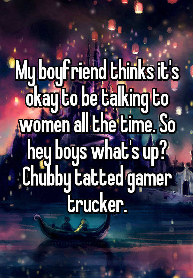 My boyfriend thinks it's okay to be talking to women all the time. So hey boys what's up? Chubby tatted gamer trucker.