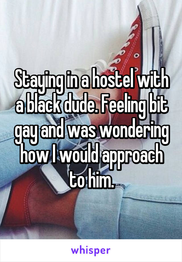 Staying in a hostel with a black dude. Feeling bit gay and was wondering how I would approach to him.