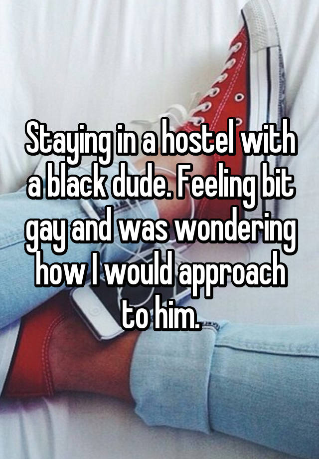 Staying in a hostel with a black dude. Feeling bit gay and was wondering how I would approach to him.