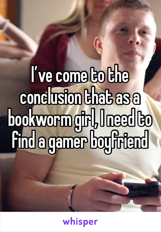 I’ve come to the conclusion that as a bookworm girl, I need to find a gamer boyfriend