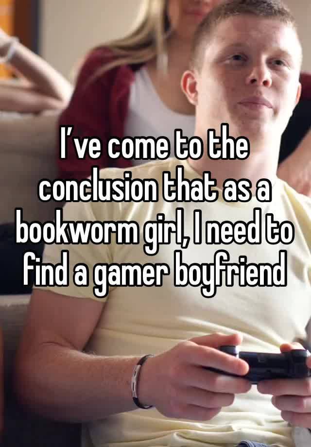 I’ve come to the conclusion that as a bookworm girl, I need to find a gamer boyfriend