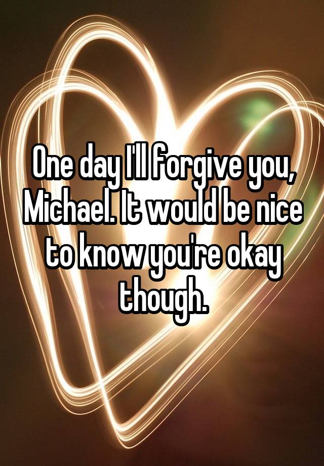 One day I'll forgive you, Michael. It would be nice to know you're okay though.