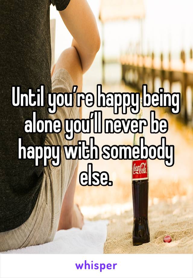 Until you’re happy being alone you’ll never be happy with somebody else. 