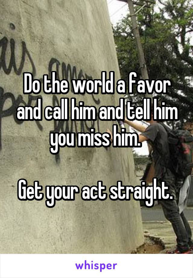 Do the world a favor and call him and tell him you miss him. 

Get your act straight. 