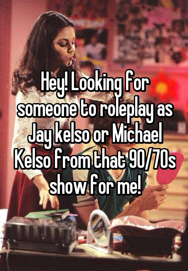 Hey! Looking for someone to roleplay as Jay kelso or Michael Kelso from that 90/70s show for me!