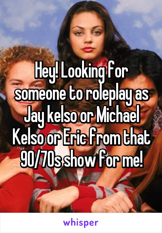 Hey! Looking for someone to roleplay as Jay kelso or Michael Kelso or Eric from that 90/70s show for me!