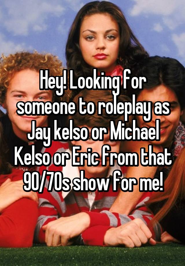 Hey! Looking for someone to roleplay as Jay kelso or Michael Kelso or Eric from that 90/70s show for me!