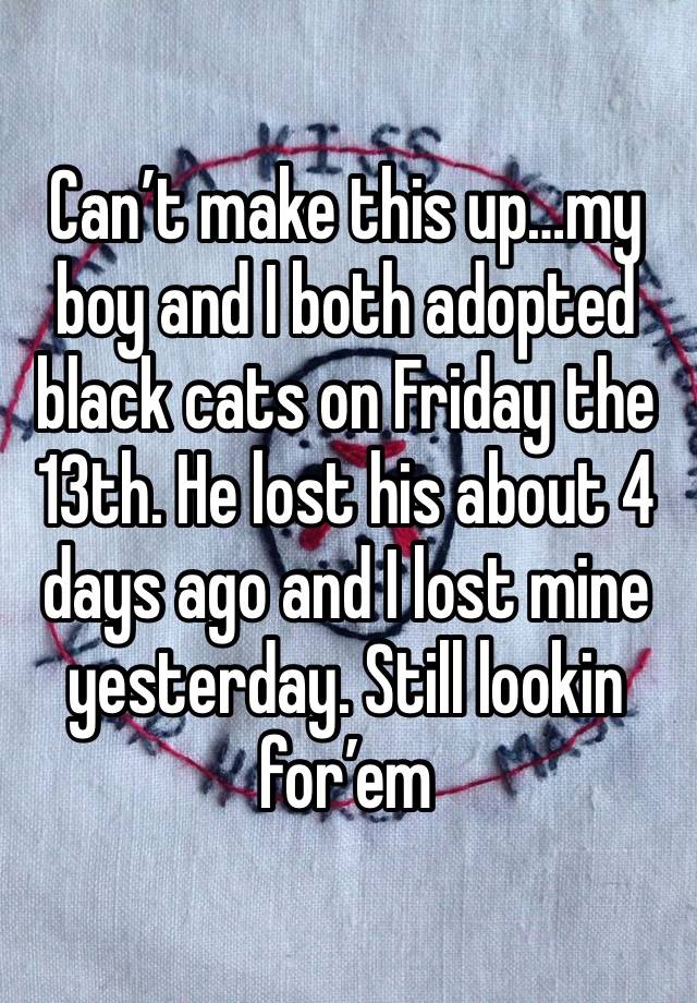 Can’t make this up…my boy and I both adopted black cats on Friday the 13th. He lost his about 4 days ago and I lost mine yesterday. Still lookin for’em