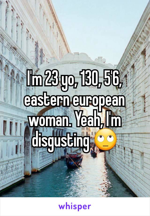 I'm 23 yo, 130, 5'6, eastern european woman. Yeah, I'm disgusting 🙄