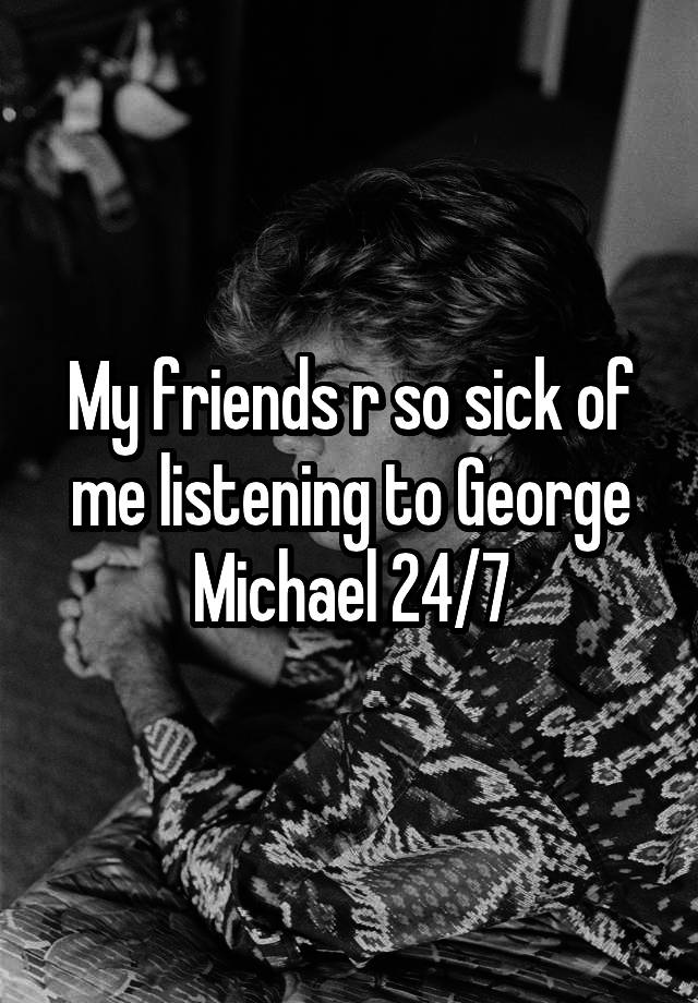 My friends r so sick of me listening to George Michael 24/7