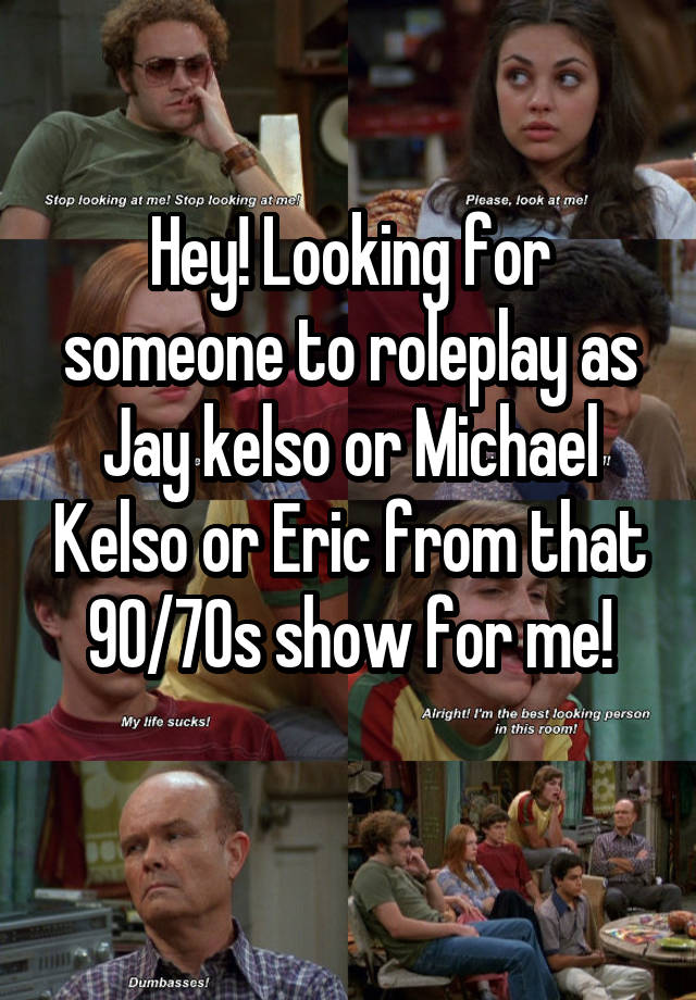 Hey! Looking for someone to roleplay as Jay kelso or Michael Kelso or Eric from that 90/70s show for me!
