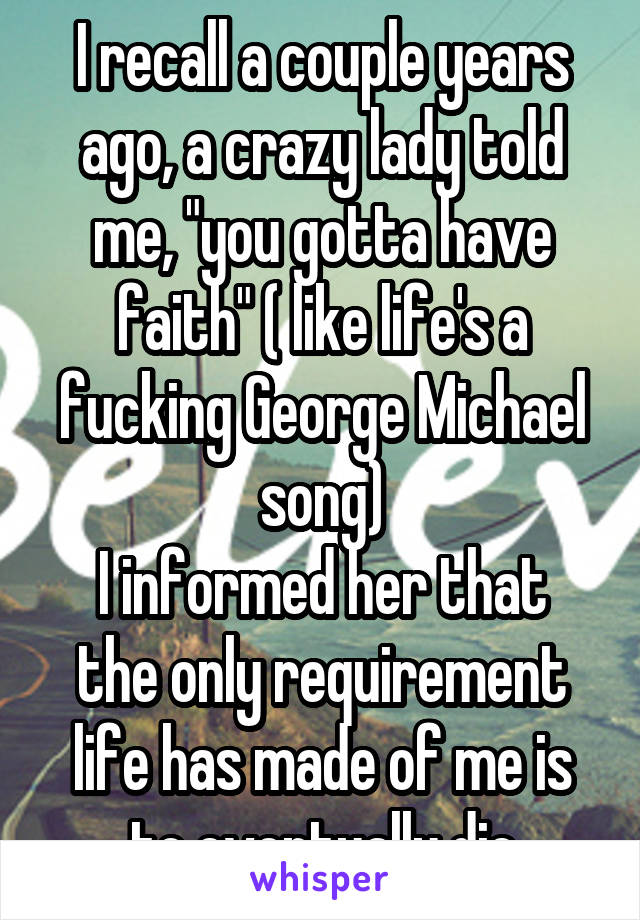 I recall a couple years ago, a crazy lady told me, "you gotta have faith" ( like life's a fucking George Michael song)
I informed her that the only requirement life has made of me is to eventually die