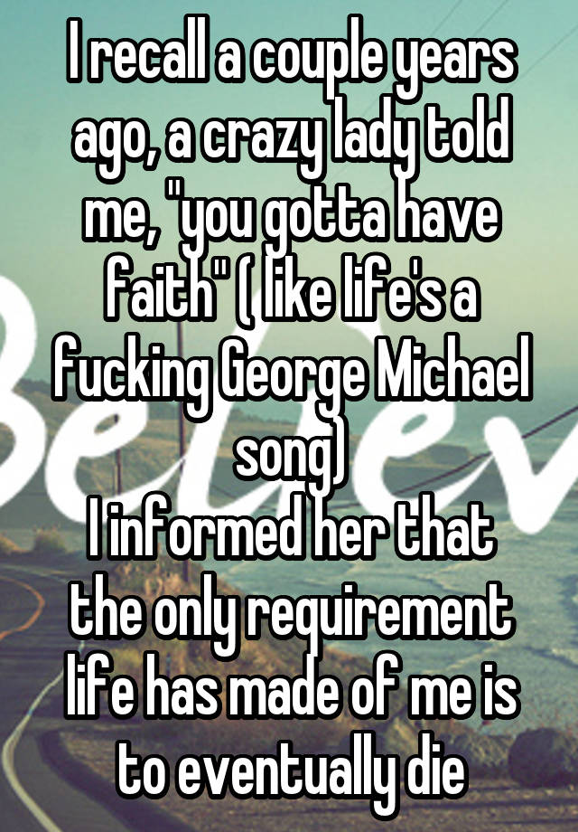 I recall a couple years ago, a crazy lady told me, "you gotta have faith" ( like life's a fucking George Michael song)
I informed her that the only requirement life has made of me is to eventually die