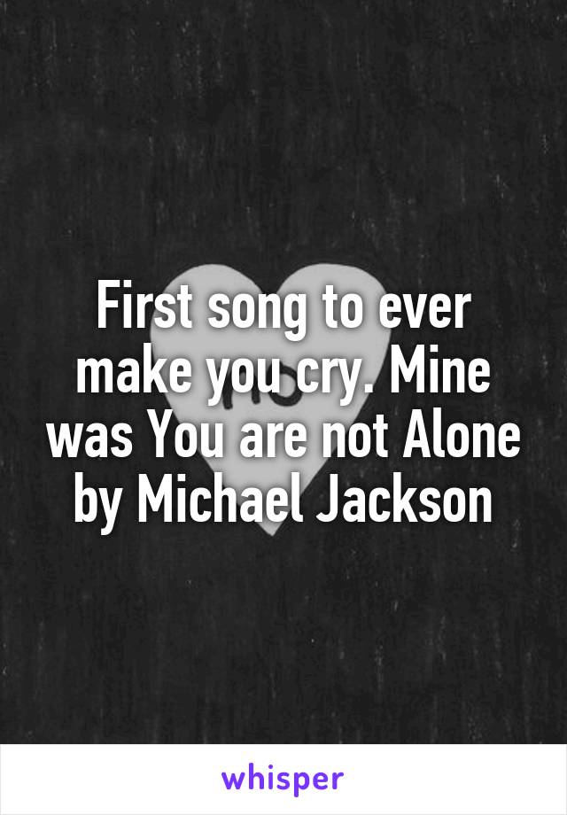 First song to ever make you cry. Mine was You are not Alone by Michael Jackson