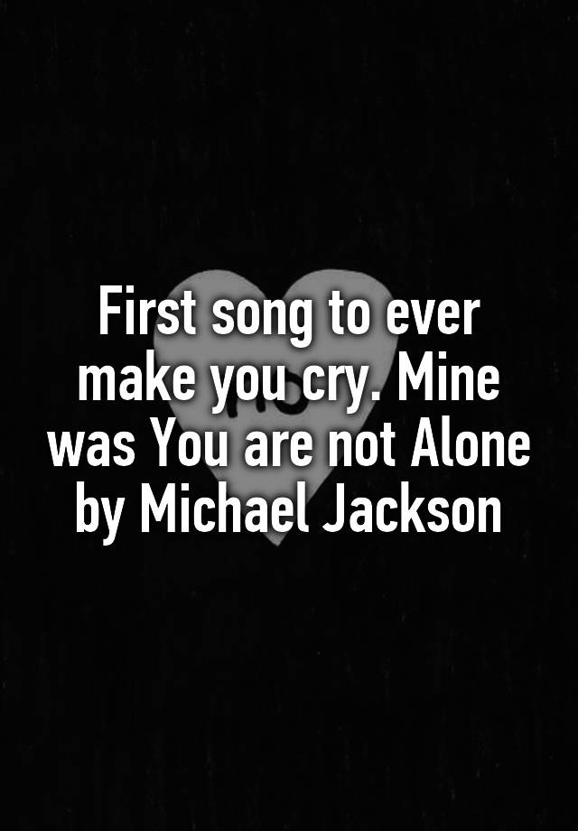 First song to ever make you cry. Mine was You are not Alone by Michael Jackson