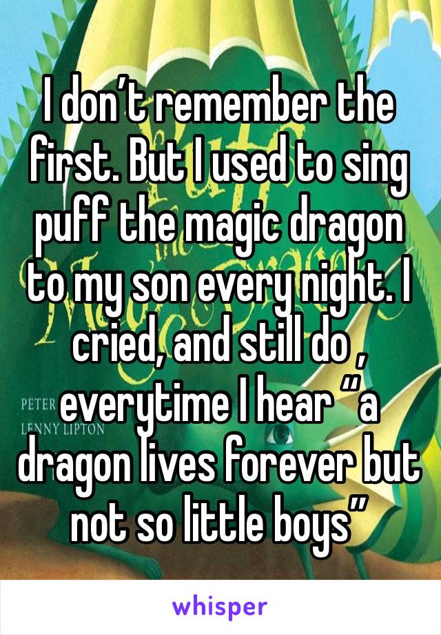 I don’t remember the first. But I used to sing puff the magic dragon to my son every night. I cried, and still do , everytime I hear “a dragon lives forever but not so little boys”