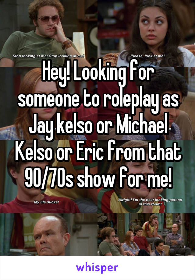 Hey! Looking for someone to roleplay as Jay kelso or Michael Kelso or Eric from that 90/70s show for me!
