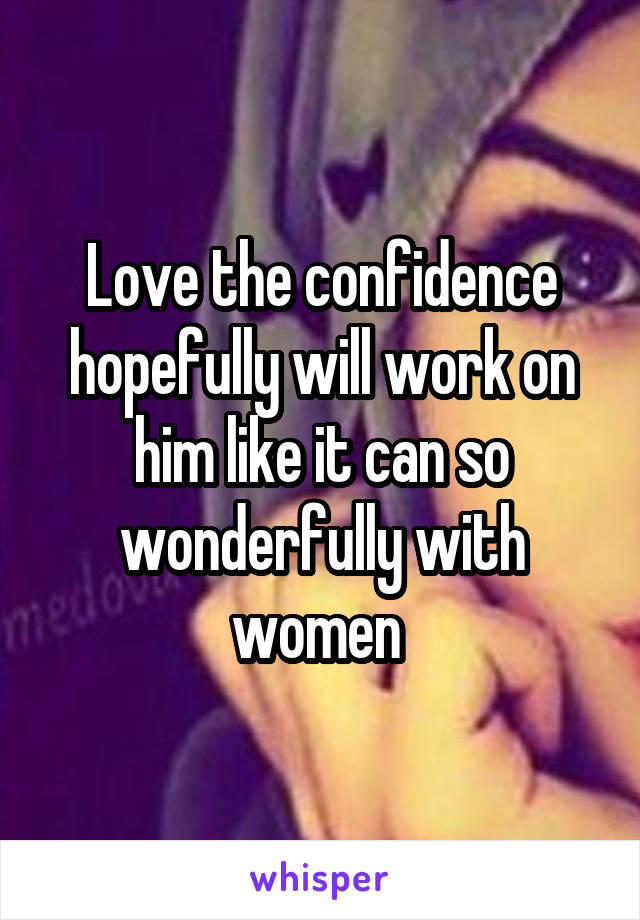 Love the confidence hopefully will work on him like it can so wonderfully with women 