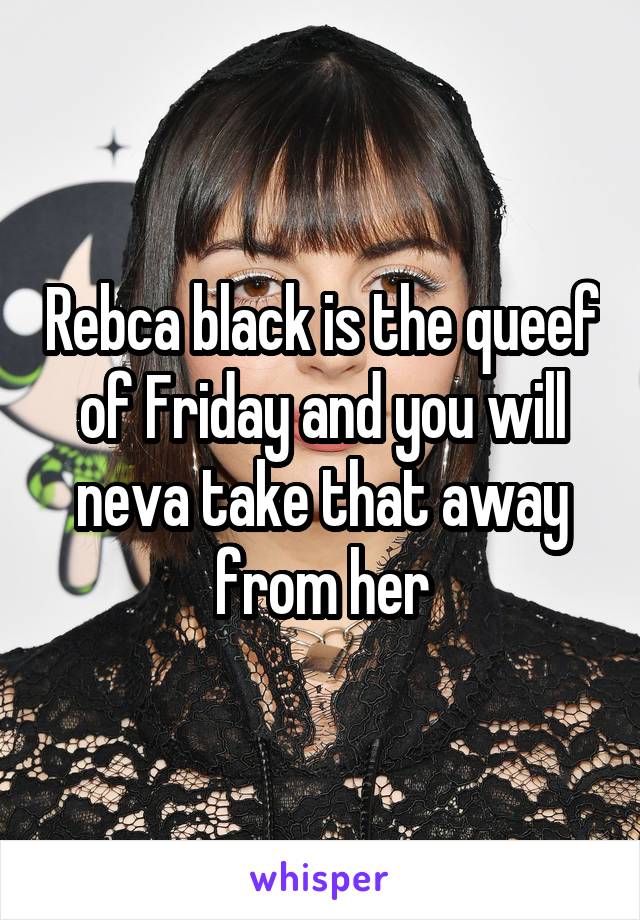 Rebca black is the queef of Friday and you will neva take that away from her