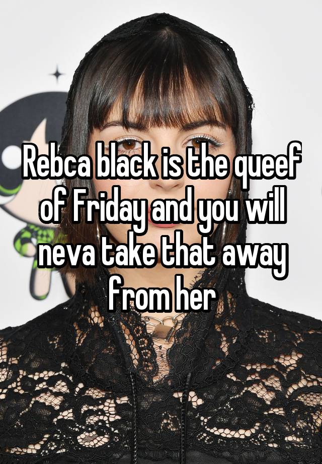 Rebca black is the queef of Friday and you will neva take that away from her