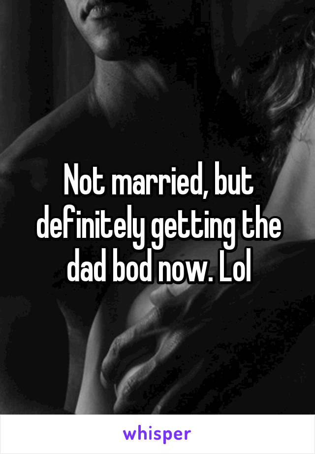 Not married, but definitely getting the dad bod now. Lol