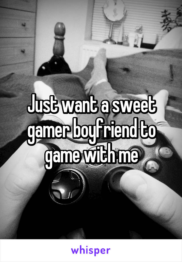 Just want a sweet gamer boyfriend to game with me