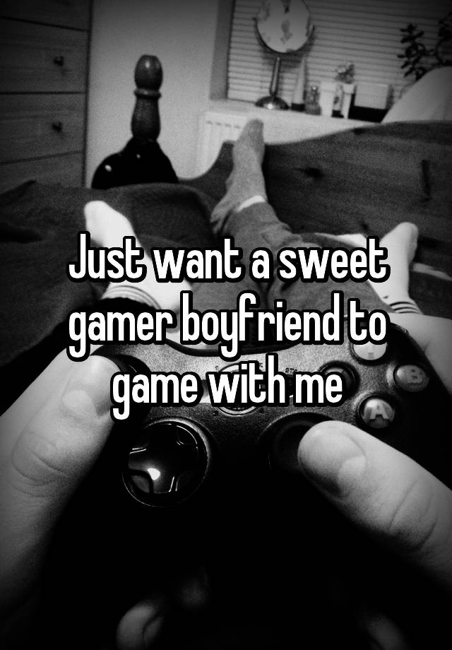 Just want a sweet gamer boyfriend to game with me