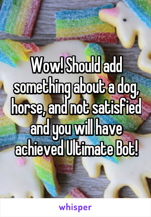 Wow! Should add something about a dog, horse, and not satisfied and you will have achieved Ultimate Bot!