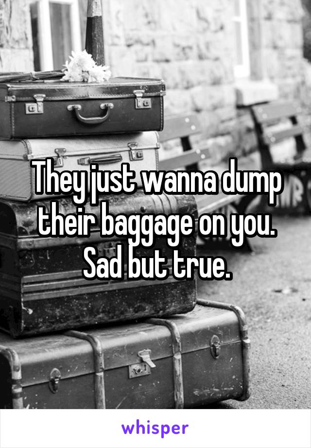 They just wanna dump their baggage on you. Sad but true.