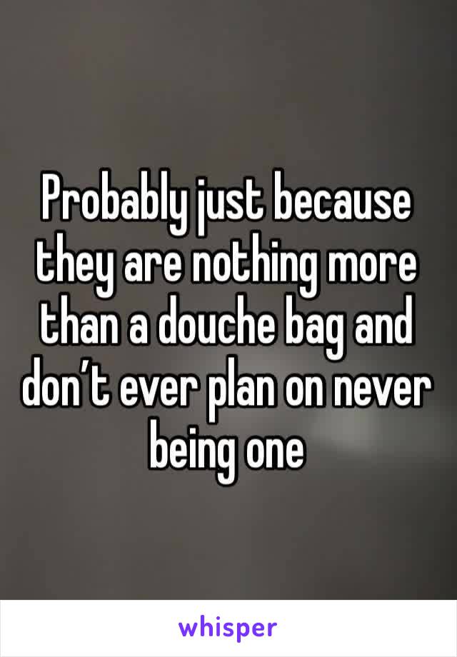 Probably just because they are nothing more than a douche bag and don’t ever plan on never being one 