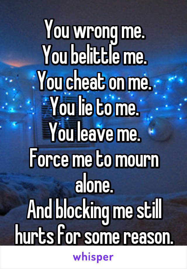 You wrong me.
You belittle me.
You cheat on me.
You lie to me.
You leave me.
Force me to mourn alone.
And blocking me still hurts for some reason.