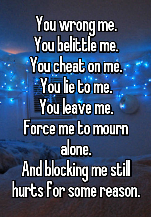 You wrong me.
You belittle me.
You cheat on me.
You lie to me.
You leave me.
Force me to mourn alone.
And blocking me still hurts for some reason.