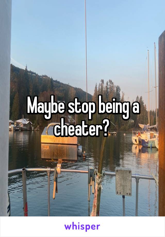 Maybe stop being a cheater? 