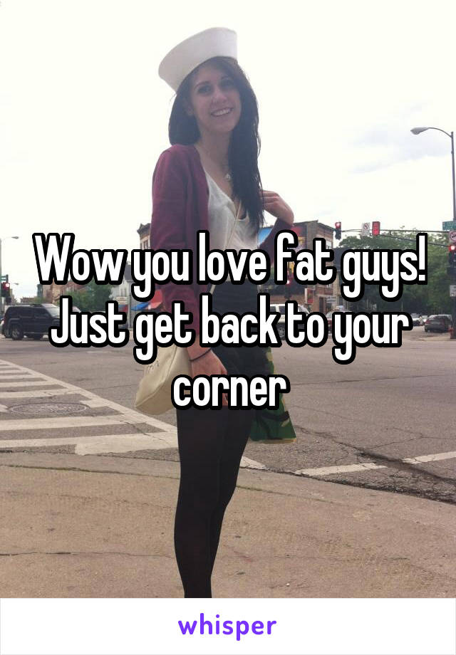 Wow you love fat guys! Just get back to your corner