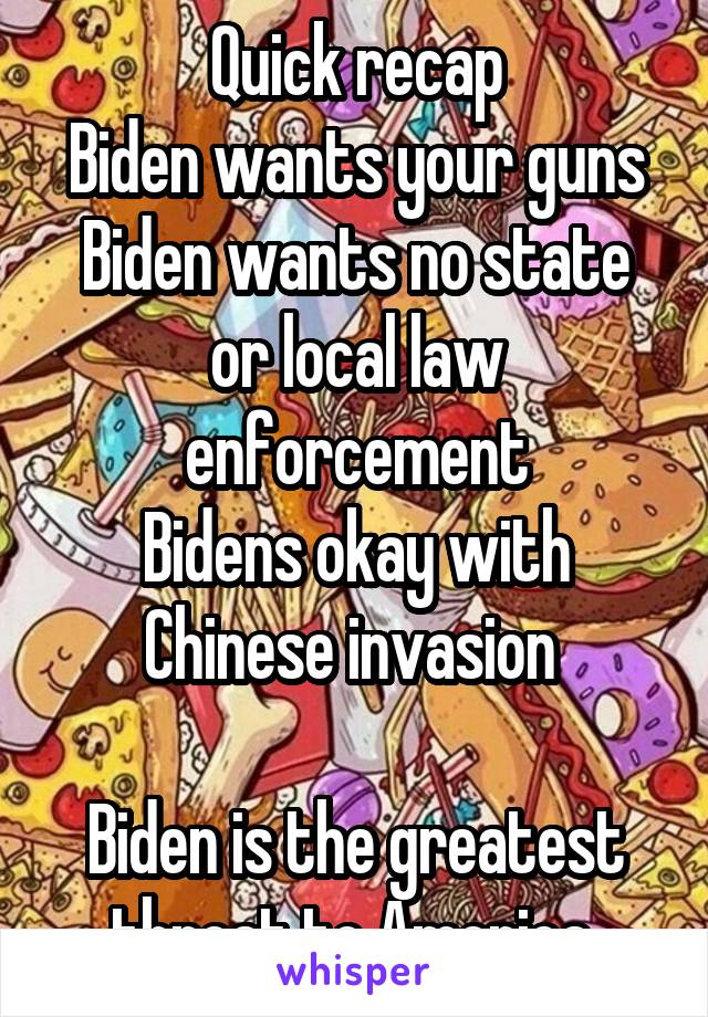 Quick recap
Biden wants your guns
Biden wants no state or local law enforcement
Bidens okay with Chinese invasion 

Biden is the greatest threat to America 