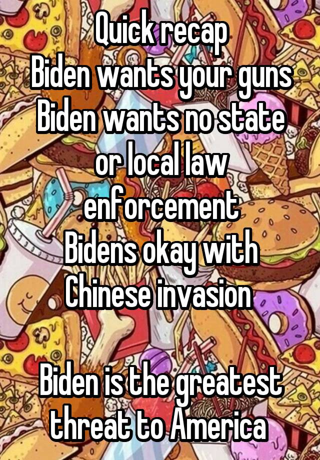 Quick recap
Biden wants your guns
Biden wants no state or local law enforcement
Bidens okay with Chinese invasion 

Biden is the greatest threat to America 
