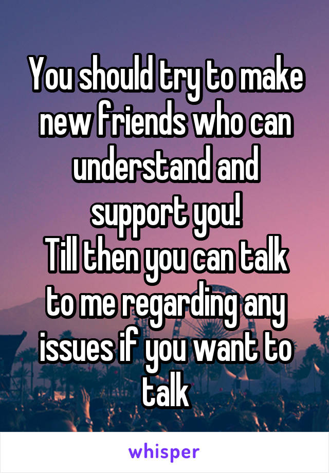 You should try to make new friends who can understand and support you!
Till then you can talk to me regarding any issues if you want to talk