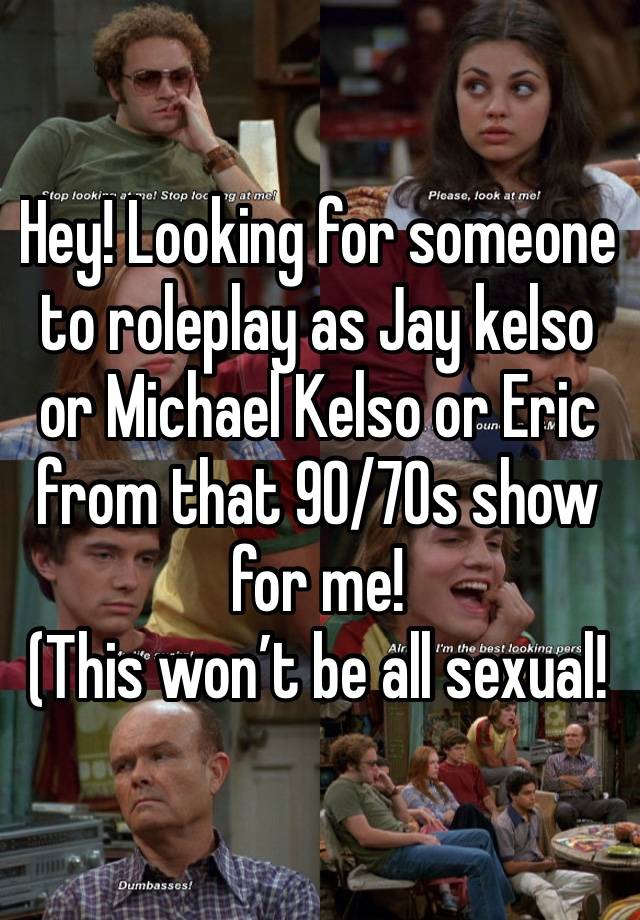 Hey! Looking for someone to roleplay as Jay kelso or Michael Kelso or Eric from that 90/70s show for me!
(This won’t be all sexual!