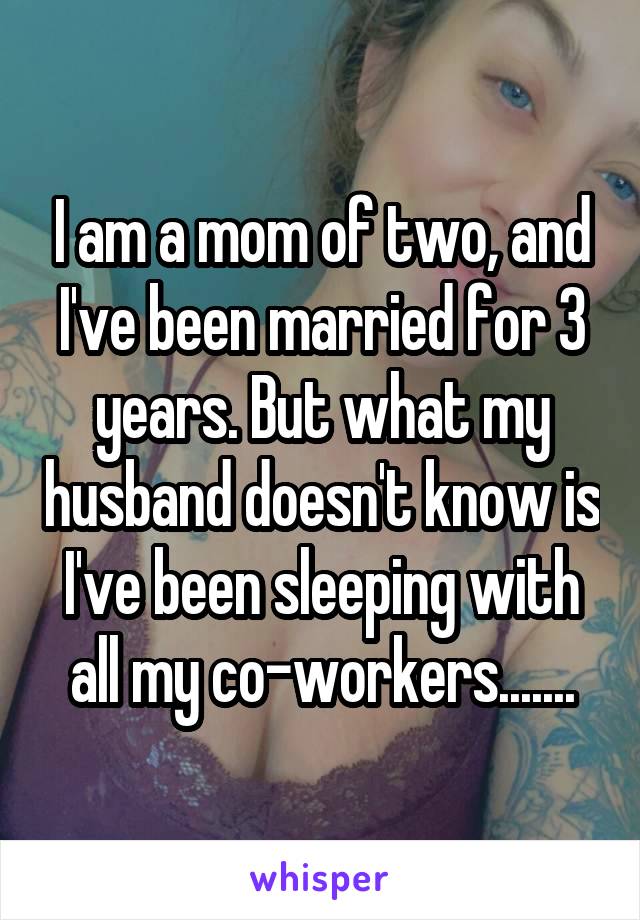 I am a mom of two, and I've been married for 3 years. But what my husband doesn't know is I've been sleeping with all my co-workers.......