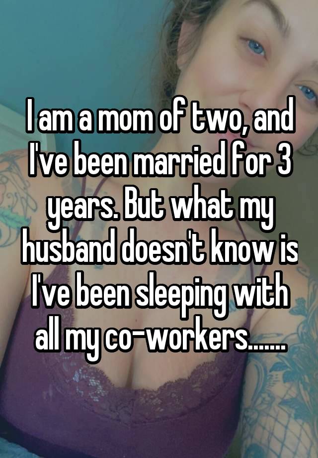 I am a mom of two, and I've been married for 3 years. But what my husband doesn't know is I've been sleeping with all my co-workers.......