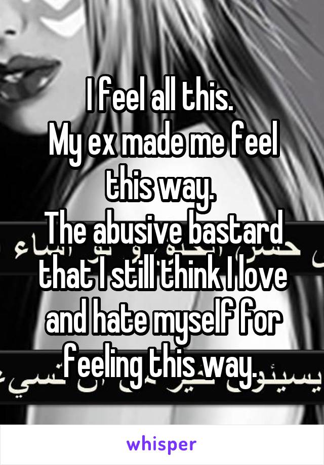 I feel all this. 
My ex made me feel this way. 
The abusive bastard that I still think I love and hate myself for feeling this way. 