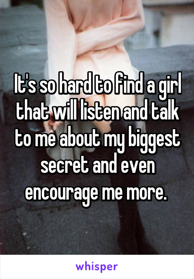 It's so hard to find a girl that will listen and talk to me about my biggest secret and even encourage me more. 