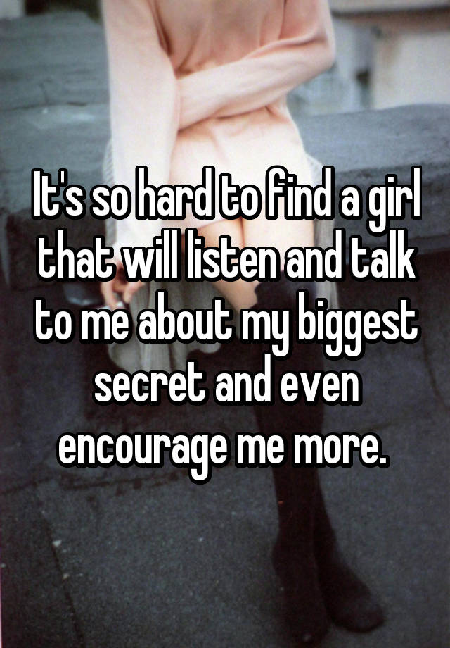 It's so hard to find a girl that will listen and talk to me about my biggest secret and even encourage me more. 