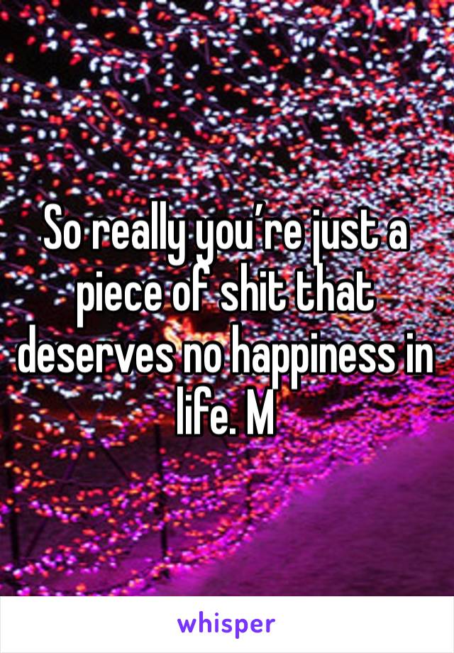 So really you’re just a piece of shit that deserves no happiness in life. M