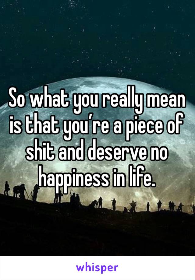 So what you really mean is that you’re a piece of shit and deserve no happiness in life. 