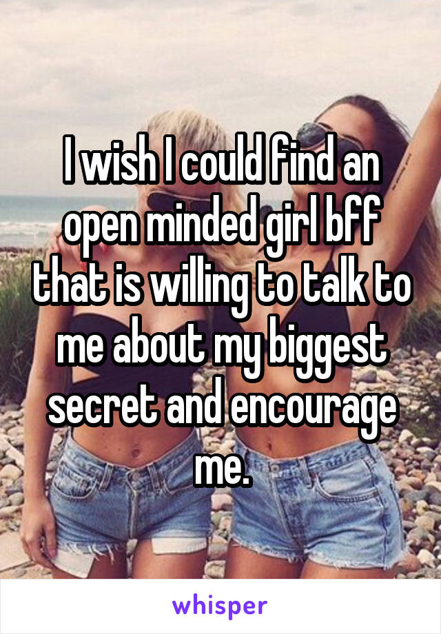 I wish I could find an open minded girl bff that is willing to talk to me about my biggest secret and encourage me.