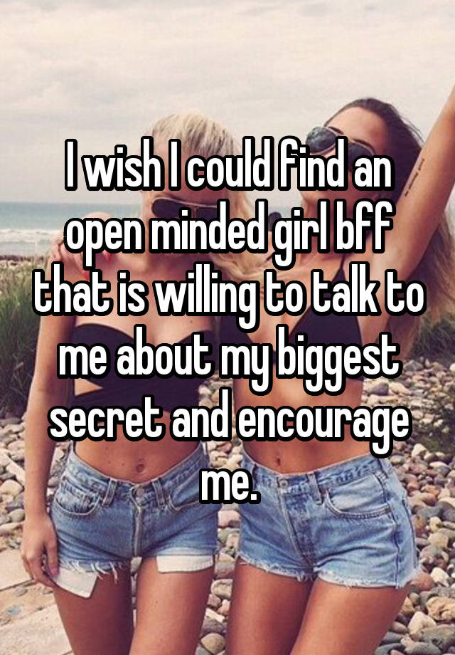 I wish I could find an open minded girl bff that is willing to talk to me about my biggest secret and encourage me.