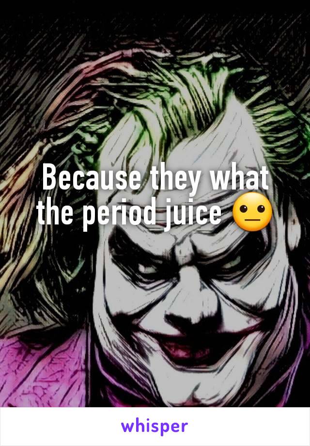 Because they what the period juice 😐