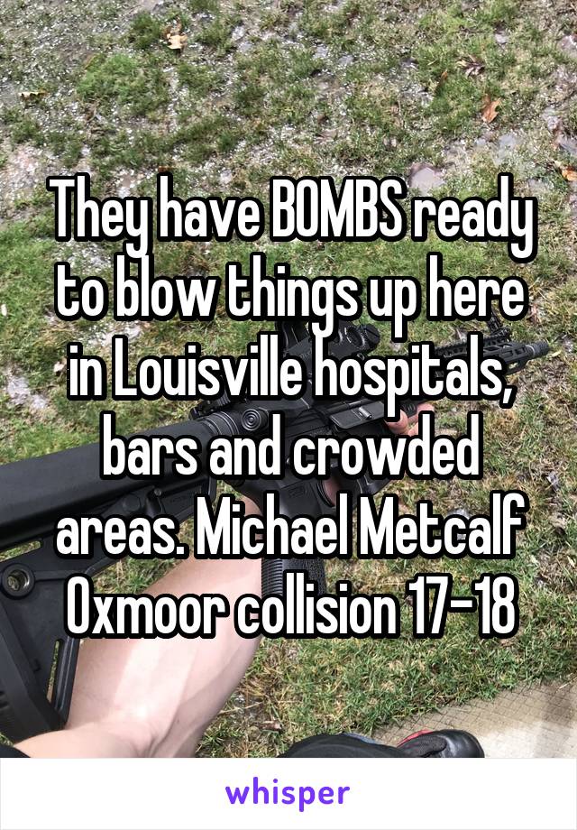 They have BOMBS ready to blow things up here in Louisville hospitals, bars and crowded areas. Michael Metcalf Oxmoor collision 17-18